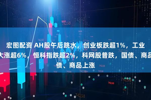宏图配资 AH股午后跳水，创业板跌超1%，工业富联大涨超6%，恒科指跌超2%，科网股普跌，国债、商品上涨