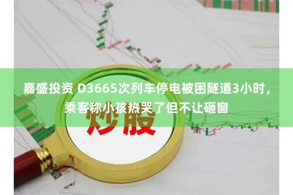 嘉盛投资 D3665次列车停电被困隧道3小时,乘客称小孩热哭了但不让砸窗