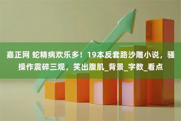 嘉正网 蛇精病欢乐多！19本反套路沙雕小说，骚操作震碎三观，笑出腹肌_背景_字数_看点