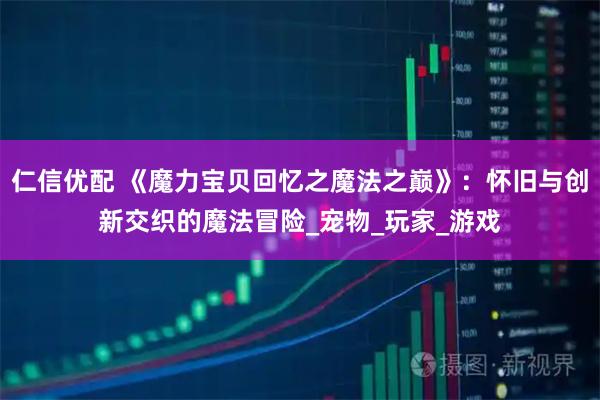 仁信优配 《魔力宝贝回忆之魔法之巅》：怀旧与创新交织的魔法冒险_宠物_玩家_游戏