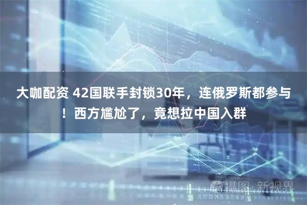 大咖配资 42国联手封锁30年，连俄罗斯都参与！西方尴尬了，竟想拉中国入群