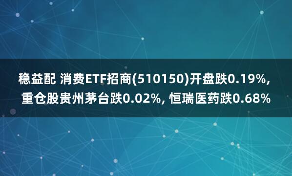 稳益配 消费ETF招商(510150)开盘跌0.19%, 重仓股贵州茅台跌0.02%, 恒瑞医药跌0.68%