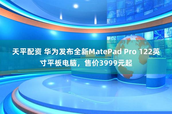 天平配资 华为发布全新MatePad Pro 122英寸平板电脑,售价3999元起