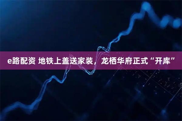 e路配资 地铁上盖送家装，龙栖华府正式“开库”