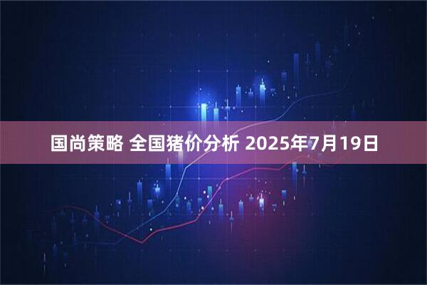 国尚策略 全国猪价分析 2025年7月19日