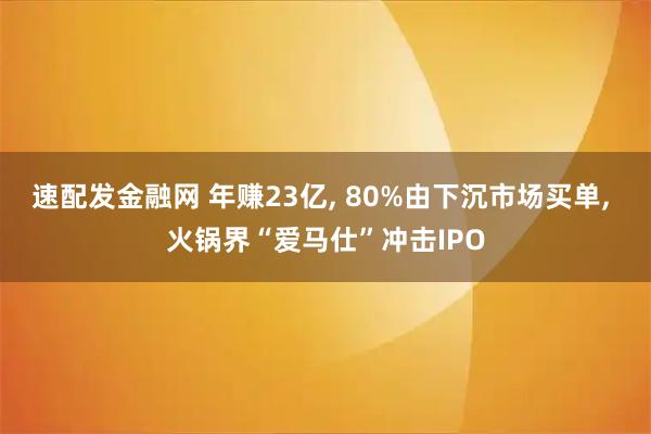 速配发金融网 年赚23亿, 80%由下沉市场买单, 火锅界“爱马仕”冲击IPO