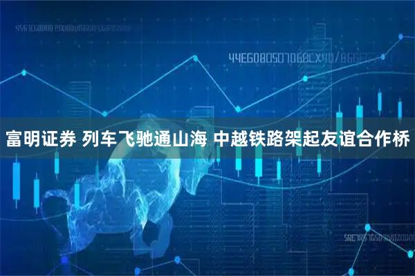 富明证券 列车飞驰通山海 中越铁路架起友谊合作桥