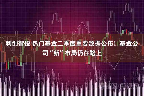 利创智投 热门基金二季度重要数据公布！基金公司“新”布局仍在路上